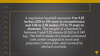 7
A regulation baseball measures 9 to 9.25
inches (229 to 235 mm) in circumference
and 2.86 to 2.94 inches (73 to 75 mm) in
diameter. The weight of a baseball is
between 5 and 5.25 ounces (0.142 to 0.149
kg). The ball is made of a round cushioned
cork center wrapped in wool and
polyester/cotton yarn, and covered by
stitched cowhide.
 