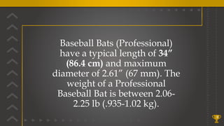 8
Baseball Bats (Professional)
have a typical length of 34”
(86.4 cm) and maximum
diameter of 2.61” (67 mm). The
weight of a Professional
Baseball Bat is between 2.06-
2.25 lb (.935-1.02 kg).
 