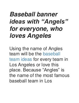 Baseball banner
ideas with “Angels”
for everyone, who
loves Angeles
Using the name of Angles
team will be the baseball
team ideas for every team in
Los Angeles or love this
place. Because “Angles” is
the name of the most famous
baseball team in Los
 