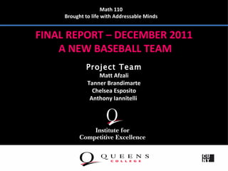 Math 110
     Brought to life with Addressable Minds


FINAL REPORT – DECEMBER 2011
    A NEW BASEBALL TEAM
             Project Team
                  Matt Afzali
              Tanner Brandimarte
                Chelsea Esposito
               Anthony Iannitelli
 