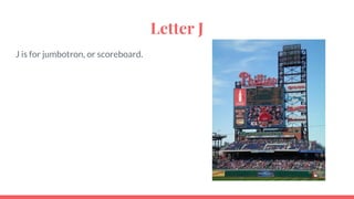 Letter J
J is for jumbotron, or scoreboard.
 