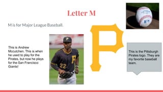 Letter M
M is for Major League Baseball.
This is the Pittsburgh
Pirates logo. They are
my favorite baseball
team.
This is Andrew
Mccutchen. This is when
he used to play for the
Pirates, but now he plays
for the San Francisco
Giants!
 