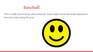 Baseball
This is a ABC picture book about baseball. There might not be the whole alphabet in
here, but enjoy along the way!
 