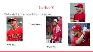 Letter V
V is for Visiting team, or basically the opponent.
Mike Trout
Bryce Harper
OPPONENTS
 