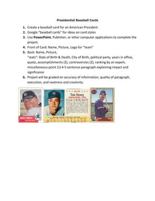 Presidential Baseball Cards
1. Create a baseball card for an American President
2. Google “baseball cards” for ideas on card styles
3. Use PowerPoint, Publisher, or other computer applications to complete the
project.
4. Front of Card: Name, Picture, Logo for “team”
5. Back: Name, Picture,
“stats”: Date of Birth & Death, City of Birth, political party, years in office,
quote, accomplishments (2), controversies (2), ranking by an expert,
miscellaneous point (1) 4-5 sentence paragraph explaining impact and
significance
6. Project will be graded on accuracy of information, quality of paragraph,
execution, and neatness and creativity.
 