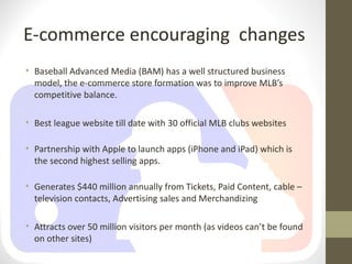 E-commerce encouraging changes
• Baseball Advanced Media (BAM) has a well structured business
  model, the e-commerce store formation was to improve MLB’s
  competitive balance.

• Best league website till date with 30 official MLB clubs websites

• Partnership with Apple to launch apps (iPhone and iPad) which is
  the second highest selling apps.

• Generates $440 million annually from Tickets, Paid Content, cable –
  television contacts, Advertising sales and Merchandizing

• Attracts over 50 million visitors per month (as videos can’t be found
  on other sites)
 