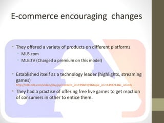 E-commerce encouraging changes


• They offered a variety of products on different platforms.
  • MLB.com
  • MLB.TV (Charged a premium on this model)


• Established itself as a technology leader (highlights, streaming
  games)
  http://mlb.mlb.com/video/play.jsp?content_id=19960359&topic_id=11493214&c_id=mlb

• They had a practise of offering free live games to get reaction
  of consumers in other to entice them.
 