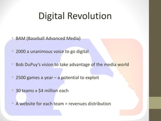 Digital Revolution
• BAM (Baseball Advanced Media)

• 2000 a unanimous voice to go digital

• Bob DuPuy’s vision to take advantage of the media world

• 2500 games a year – a potential to exploit

• 30 teams x $4 million each

• A website for each team = revenues distribution
 