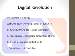 Digital Revolution
• Money from Technology

• Just write down every single detail & HIGHLIGHT

• Software & “Online geo-location technology”

• Key goal: presence in multiple-consumers platforms

• Source of money: paid-content model

• 475 employees = $ 475 million
 