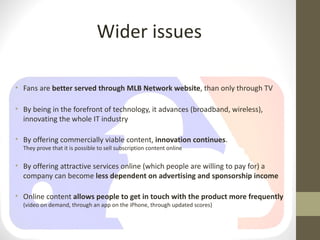 Wider issues

• Fans are better served through MLB Network website, than only through TV

• By being in the forefront of technology, it advances (broadband, wireless),
  innovating the whole IT industry

• By offering commercially viable content, innovation continues.
  They prove that it is possible to sell subscription content online

• By offering attractive services online (which people are willing to pay for) a
  company can become less dependent on advertising and sponsorship income

• Online content allows people to get in touch with the product more frequently
  (video on demand, through an app on the iPhone, through updated scores)
 