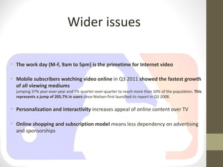 Wider issues

• The work day (M-F, 9am to 5pm) is the primetime for Internet video

• Mobile subscribers watching video online in Q3 2011 showed the fastest growth
  of all viewing mediums
  jumping 37% year-over-year and 5% quarter-over-quarter to reach more than 10% of the population. This
  represents a jump of 205.7% in users since Nielsen first launched its report in Q3 2008.

• Personalization and interactivity increases appeal of online content over TV

• Online shopping and subscription model means less dependency on advertising
  and sponsorships
 