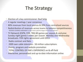 The Strategy
•   Election of a key commissioner: Bud Selig
•   4 regular meetings / year consensus
•   80% revenues from local sources & 20% from centralized sources
•   Redistribution of revenues across teams to balance competitiveness
    “REVENUE-SHARING AGREEMENT in 2011 teams paid the league 31% of local revenues”
• TV Network (ESPN, FOX, TBS) 80 games per season & exclusive
  Sunday night games 5 times per season. Monday and Wednesday
  broadcasts. FOX rights agreement until 2013.
• Radio contract and Nets
• 2009 own cable television - 50 million subscriptions
• Events, program and website promotion
• TOTAL CONTROL OF FAN’s EXPERIENCE on & off-field
• Interactive, personalized and up-to-date information online
 