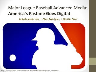 Major League Baseball Advanced Media:
        America’s Pastime Goes Digital
                    Izabella Andersson I Clara Rodrigues I Matilda Olori




http://www.youtube.com/watch?v=fK7bocrVDMs&feature=player_embedded
 