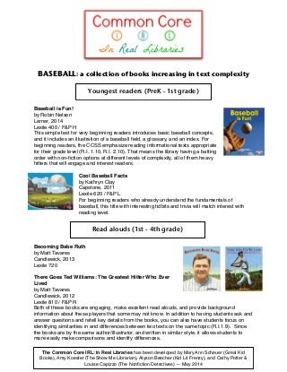 BASEBALL: a collection of books increasing in text complexity
Baseball is Fun!!
by Robin Nelson !
Lerner, 2014!
Lexile 400 / F&P H!
This simple text for very beginning readers introduces basic baseball concepts,
and it includes an illustration of a baseball ﬁeld, a glossary, and an index. For
beginning readers, the CCSS emphasize reading informational texts appropriate
for their grade level (R.I. 1.10, R.I. 2.10). That means the library having a batting
order with non-ﬁction options at different levels of complexity, all of them heavy
hitters that will engage and interest readers.!
!
Cool Baseball Facts!
by Kathryn Clay!
Capstone, 2011!
Lexile 620 / F&P L!
For beginning readers who already understand the fundamentals of
baseball, this title with interesting tidbits and trivia will match interest with
reading level.!
Becoming Babe Ruth!
by Matt Tavares!
Candlewick, 2013!
Lexile 720!
!
There Goes Ted Williams: The Greatest Hitter Who Ever
Lived!
by Matt Tavares!
Candlewick, 2012!
Lexile 810 / F&P R!
Both of these books are engaging, make excellent read alouds, and provide background
information about these players that some may not know. In addition to having students ask and
answer questions and retell key details from the books, you can also have students focus on
identifying similarities in and differences between two texts on the same topic (R.I.1.9). Since
the books are by the same author/illustrator, and written in similar style, it allows students to
more easily make comparisons and identify differences.  
Youngest readers (PreK - 1st grade)
The Common Core IRL: In Real Libraries has been developed by Mary Ann Scheuer (Great Kid
Books), Amy Koester (The Show Me Librarian), Alyson Beecher (Kid Lit Frenzy), and Cathy Potter &
Louise Capizzo (The Nonﬁction Detectives) — May 2014
Read alouds (1st - 4th grade)
 