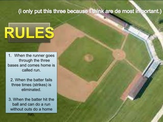 1. When the runner goes through the three
bases and comes home is called run.
1. When the runner goes batter fails three times (strikes)
2. When the
through the three
is eliminated.
bases and comes home is
called run. When the batter hit the ball and can do a
3.
run without outs do a home run.
2. When the batter fails
three times (strikes) is
eliminated.
3. When the batter hit the
ball and can do a run
without outs do a home
run.

 