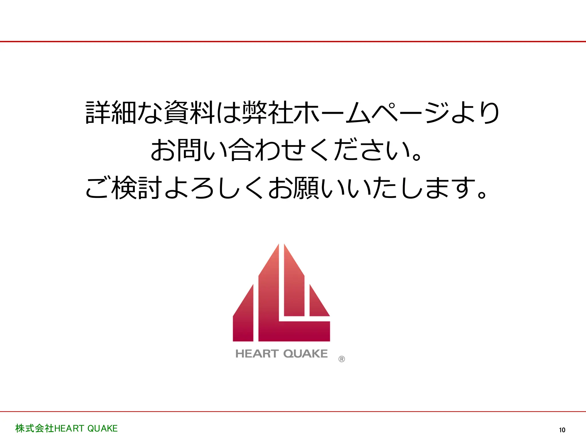 10
株式会社HEART QUAKE
詳細な資料は弊社ホームページより
お問い合わせください。
ご検討よろしくお願いいたします。
 