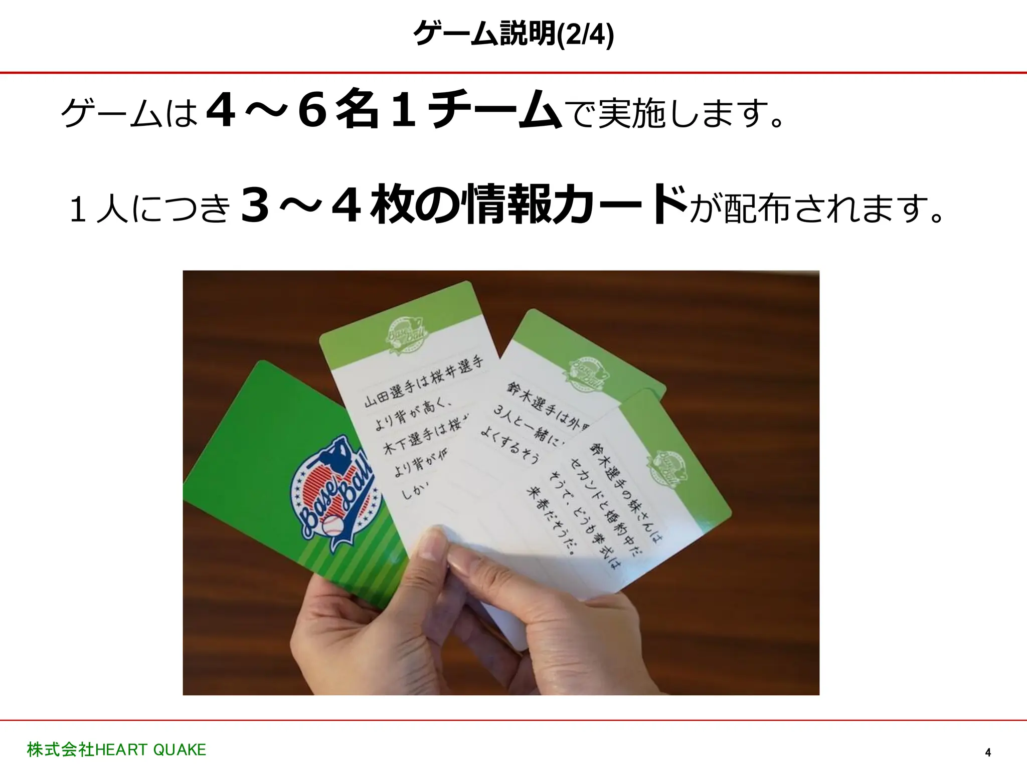 4
株式会社HEART QUAKE
ゲーム説明(2/4)
ゲームは４〜６名１チームで実施します。
１人につき３〜４枚の情報カードが配布されます。
 