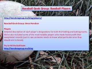 Baseball Geek Group: Baseball Players


http://hendrengroup.me/blog/players/

Baseball Geek Group: Jimm Hendren

Players
Detailed description of each player's designations for both the fielding and batting teams.
We've also included some of the most notable players who made history with their
exceptional records (just in case someone needs to know what particular ones they
should aim to break).

Try to hit the ball here:
http://hendrengroup.me/blog
 