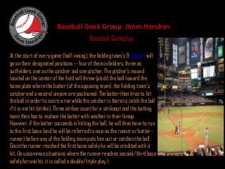 Baseball Geek Group: Jimm Hendren
                                          Baseball Gameplay

At the start of every game (half-inning), the fielding team's 9 players will
go on their designated positions -- four of them infielders, three as
outfielders, one as the catcher and one pitcher. The pitcher's mound
located on the center of the field will throw (pitch) the ball toward the
home plate where the batter (of the opposing team), the fielding team's
catcher and a neutral umpire are positioned. The batter then tries to hit
the ball in order to score a run while the catcher is there to catch the ball
if it is not hit (strike). Three strikes count for a strikeout and the batting
team then has to replace the batter with another in their lineup.
However, if the batter succeeds in hitting the ball, he will then have to run
to the first base (and he will be referred to now as the runner or batter-
runner) before any of the fielding team puts him out or catches the ball.
Once the runner reached the first base safely he will be credited with a
hit. (In uncommon situations where the runner reaches second/third base
safely for one hit, it is called a double/triple play.)
 