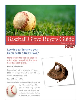 Baseball Glove Buyers Guide
                                                      Brought to you by



Looking to Enhance your
Game with a New Glove?
Here are some tips to keep in
mind when searching for your
next baseball glove.
Baseball Glove Prices

Manufacturer's prices range from $15 up to
$400; $15 being a Child's glove and $400 being
a top of the line Adult's glove.

How to Measure a Glove

Baseball gloves are measured by starting at the
                  top of the index finger of the
                  glove and measuring down the
                  finger, along the inside of the
                  pocket and then out to the heel
                  of the glove. Use a flexible tape
 