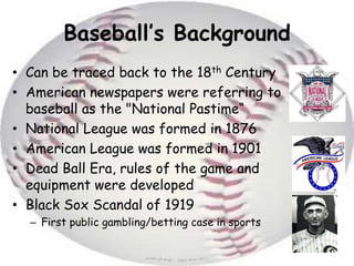 Baseball’s Background Can be traced back to the 18th CenturyAmerican newspapers were referring to baseball as the "National Pastime“National League was formed in 1876American League was formed in 1901Dead Ball Era, rules of the game and equipment were developedBlack Sox Scandal of 1919First public gambling/betting case in sports