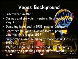 Vegas BackgroundDiscovered in 1829Casinos and showgirl theaters first appeared in Vegas in 1931Gambling legalized in 1931, rise of CasinosLet there be light… Hoover Dam supplies electricity to Vegas 1937Organized Crime, building of more casinos in 1950s1970-2008 Vegas showed rapid growth and  it became the gambling capital of the world