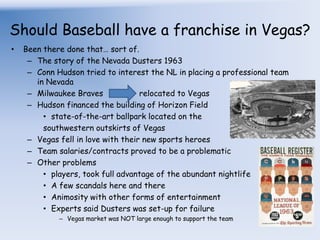 Should Baseball have a franchise in Vegas?Been there done that… sort of.The story of the Nevada Dusters 1963Conn Hudson tried to interest the NL in placing a professional team in NevadaMilwaukee Braves 		relocated to VegasHudson financed the building of Horizon Fieldstate-of-the-art ballpark located on the southwestern outskirts of VegasVegas fell in love with their new sports heroesTeam salaries/contracts proved to be a problematicOther problemsplayers, took full advantage of the abundant nightlifeA few scandals here and thereAnimosity with other forms of entertainmentExperts said Dusters was set-up for failureVegas market was NOT large enough to support the team