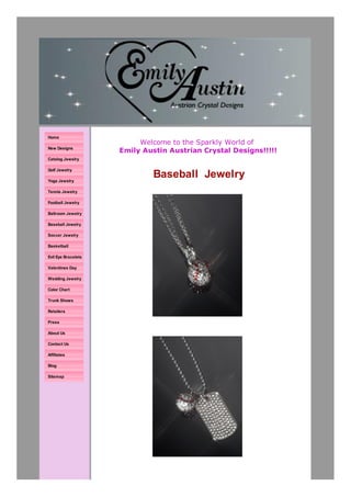 Double click here to add text.




Home
                                          Welcome to the Sparkly World of
New Designs
                                     Emily Austin Austrian Crystal Designs!!!!!
Catalog Jewelry



                                                Baseball Jewelry
Golf Jewelry

Yoga Jewelry

Tennis Jewelry

Football Jewelry

Ballroom Jewelry

Baseball Jewelry

Soccer Jewelry

Basketball

Evil Eye Bracelets

Valentines Day

Wedding Jewelry                         All of my jewelry is proudly made in Scottsdale, AZ!!!!
Color Chart

Trunk Shows

Retailers

Press

About Us

Contact Us

Affiliates

Blog

Sitemap
 