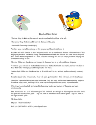                                                    Baseball Newsletter The first thing the kids need to know is how to play baseball and how to be safe. The second thing the kids need to know is the rules of the game  The third in final thing is how to play  We have gone over all these things in this semester and they should know it. Each kid will need to know all these things because it will be important in the next semester when we will be playing baseball.  Baseball is a very fun sport and a team sport and the kids will learn how to play as a kid.  This is American past time so I think everyone can enjoy this and will have a good time playing and learn about history as well.  My role:  Make sure they know everything with the rules, how to be safe, and know the game. Your role: Quiz him/her on stuff and take them out to the baseball fields and maybe practice with them or take them to the batting cages or hitting of a tee-ball stand. Student Role: Make sure they know how to do all this stuff so they will not get hurt and enjoy what they do. Benefits: Learn value of teamwork.  They will learn sportsmanship.  They will learn how to be a leader.   Standards:  How to be a team and show teamwork. They will learn how to show sportsmanship, they will learn how to be winner, and they will be grow with maturity and become young men and women. Objectives: Learn baseball, sportsmanship, becoming leaders and teachers of the game, and learn sportsmanship PBL will be used in a lot of different ways in this semester.  We will get on the computers and learn about the game and history of the game.  They will learn all the abbreviations for the game. They will learn all the aspects of the game.  Mr. John Hicks  Physical Education Teacher Cell: (205)-(520-8314) or hicks.john.r@gmail.com 