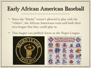 Early African American BaseballEarly African American Baseball
Since the “blacks” weren’t allowed to play with the
“whites”, the African Americans went and built their
own league that they could play in.
This league was publicly know as the Negro League.
 