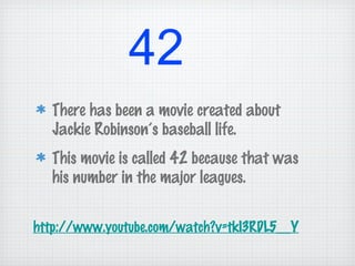 42
There has been a movie created about
Jackie Robinson’s baseball life.
This movie is called 42 because that was
his number in the major leagues.
http://www.youtube.com/watch?v=tkI3RDL5__Y
 