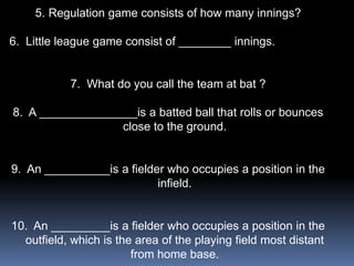 5. Regulation game consists of how many innings?

6. Little league game consist of ________ innings.


           7. What do you call the team at bat ?

8. A _______________is a batted ball that rolls or bounces
                  close to the ground.


9. An __________is a fielder who occupies a position in the
                           infield.


10. An _________is a fielder who occupies a position in the
  outfield, which is the area of the playing field most distant
                        from home base.
 