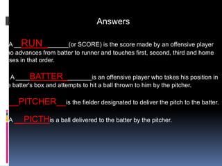 Answers

1. A __RUN_______(or SCORE) is the score made by an offensive player
who advances from batter to runner and touches first, second, third and home
bases in that order.

2. A ____BATTER________is an offensive player who takes his position in
the batter's box and attempts to hit a ball thrown to him by the pitcher.

3. __PITCHER__is the fielder designated to deliver the pitch to the batter.

4. A __PICTHis a ball delivered to the batter by the pitcher.
 