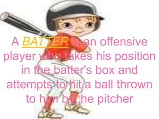 A BATTER is an offensive
player who takes his position
    in the batter's box and
attempts to hit a ball thrown
     to him by the pitcher
 