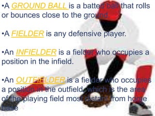 •A GROUND BALL is a batted ball that rolls
or bounces close to the ground.

•A FIELDER is any defensive player.

•An INFIELDER is a fielder who occupies a
position in the infield.

•An OUTFIELDER is a fielder who occupies
a position in the outfield, which is the area
of the playing field most distant from home
base
 