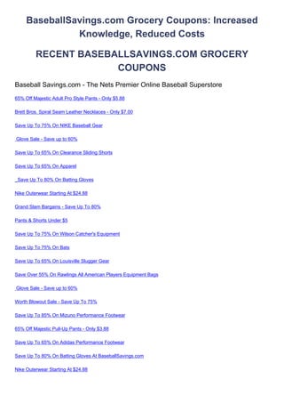 BaseballSavings.com Grocery Coupons: Increased
               Knowledge, Reduced Costs

         RECENT BASEBALLSAVINGS.COM GROCERY
                      COUPONS
Baseball Savings.com - The Nets Premier Online Baseball Superstore
65% Off Majestic Adult Pro Style Pants - Only $5.88

Brett Bros. Spiral Seam Leather Necklaces - Only $7.00

Save Up To 75% On NIKE Baseball Gear

Glove Sale - Save up to 60%

Save Up To 65% On Clearance Sliding Shorts

Save Up To 65% On Apparel

_Save Up To 80% On Batting Gloves

Nike Outerwear Starting At $24.88

Grand Slam Bargains - Save Up To 80%

Pants & Shorts Under $5

Save Up To 75% On Wilson Catcher's Equipment

Save Up To 75% On Bats

Save Up To 65% On Louisville Slugger Gear

Save Over 55% On Rawlings All American Players Equipment Bags

Glove Sale - Save up to 60%

Worth Blowout Sale - Save Up To 75%

Save Up To 85% On Mizuno Performance Footwear

65% Off Majestic Pull-Up Pants - Only $3.88

Save Up To 65% On Adidas Performance Footwear

Save Up To 80% On Batting Gloves At BaseballSavings.com

Nike Outerwear Starting At $24.88
 