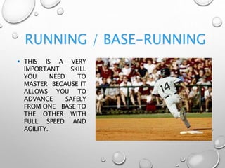 RUNNING / BASE-RUNNING
 THIS IS A VERY
IMPORTANT SKILL
YOU NEED TO
MASTER BECAUSE IT
ALLOWS YOU TO
ADVANCE SAFELY
FROM ONE BASE TO
THE OTHER WITH
FULL SPEED AND
AGILITY.
 