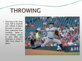  Throwing is the most
basic skill in baseball
and softball. It allows
the team to prevent
their opponents from
touching bases or
even earning points
or runs. Style and
technique in doing it
differ from player to
player
 