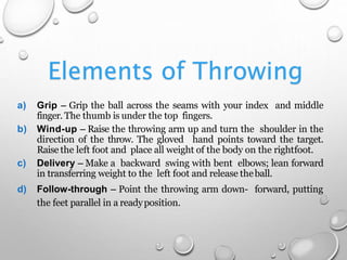 Elements of Throwing
a) Grip – Grip the ball across the seams with your index and middle
finger. The thumb is under the top fingers.
b) Wind-up – Raise the throwing arm up and turn the shoulder in the
direction of the throw. The gloved hand points toward the target.
Raise the left foot and place all weight of the body on the rightfoot.
c) Delivery – Make a backward swing with bent elbows; lean forward
in transferring weight to the left foot and release theball.
d) Follow-through – Point the throwing arm down- forward, putting
the feet parallel in a readyposition.
 