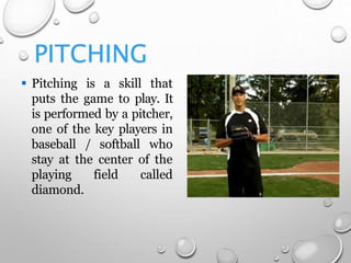 PITCHING
 Pitching is a skill that
puts the game to play. It
is performed by a pitcher,
one of the key players in
baseball / softball who
stay at the center of the
playing field called
diamond.
 