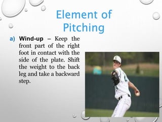 Element of
Pitching
a) Wind-up – Keep the
front part of the right
foot in contact with the
side of the plate. Shift
the weight to the back
leg and take a backward
step.
 