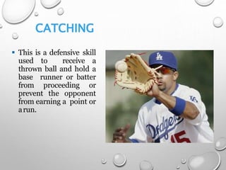 CATCHING
 This is a defensive skill
used to receive a
thrown ball and hold a
base runner or batter
from proceeding or
prevent the opponent
from earning a point or
arun.
 