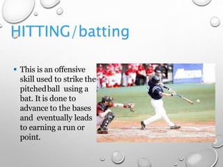 HITTING/batting
 This is an offensive
skill used to strike the
pitchedball using a
bat. It is done to
advance to the bases
and eventually leads
to earning a run or
point.
 