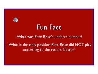 - What was Pete Rose's uniform number? Fun Fact - What is the only position Pete Rose did NOT play according to the record books? 
