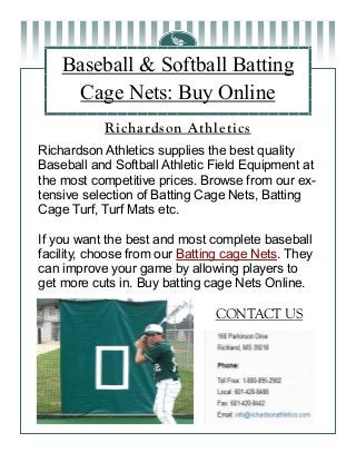 Baseball & Softball Batting
Cage Nets: Buy Online
Richardson Athletics supplies the best quality
Baseball and Softball Athletic Field Equipment at
the most competitive prices. Browse from our ex-
tensive selection of Batting Cage Nets, Batting
Cage Turf, Turf Mats etc.
If you want the best and most complete baseball
facility, choose from our Batting cage Nets. They
can improve your game by allowing players to
get more cuts in. Buy batting cage Nets Online.
Richardson Athletics
CONTACT US
 