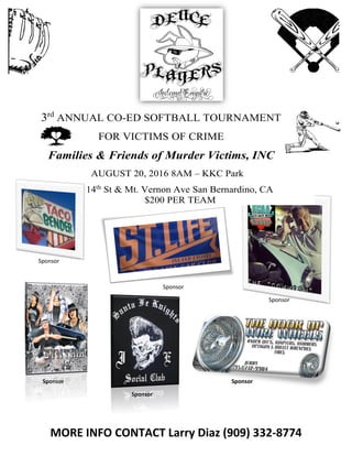 3rd
ANNUAL CO-ED SOFTBALL TOURNAMENT
FOR VICTIMS OF CRIME
Families & Friends of Murder Victims, INC
AUGUST 20, 2016 8AM – KKC Park
14th
St & Mt. Vernon Ave San Bernardino, CA
$200 PER TEAM
Sponsor
Sponsor
Sponsor
Sponsor Sponsor
Sponsor
MORE INFO CONTACT Larry Diaz (909) 332-8774
 
