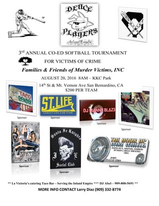 3rd
ANNUAL CO-ED SOFTBALL TOURNAMENT
FOR VICTIMS OF CRIME
Families & Friends of Murder Victims, INC
AUGUST 20, 2016 8AM – KKC Park
14th
St & Mt. Vernon Ave San Bernardino, CA
$200 PER TEAM
Sponsor Sponsor
Sponsor
Sponsor
Sponsor Sponsor
Sponsor
** La Victoria’s catering Taco Bar – Serving the Inland Empire *** DJ Abel – 909-800-5691 **
MORE INFO CONTACT Larry Diaz (909) 332-8774
 