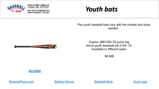 BaseballTown.com Batting Gloves Baseball Bats
Easton JBB15S3 S3 junior big
barrel youth baseball bat 2 5/8 -10.
Available in different sizes.
99.99$
A111692
Youth bats
The youth baseball bats vary with the models and sizes
wanted.
Youth bats
 