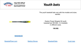 BaseballTown.com Batting Gloves Baseball Bats
Easton Power Brigade S2 youth
baseball bat YB13S2 -13. Available
in different sizes.
199.99$
MAXAB103
Youth bats
The youth baseball bats vary with the models and sizes
wanted.
Youth bats
 