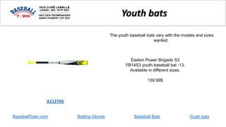BaseballTown.com Batting Gloves Baseball Bats
Easton Power Brigade S3
YB14S3 youth baseball bat -13.
Available in different sizes.
159.99$
A112766
Youth bats
The youth baseball bats vary with the models and sizes
wanted.
Youth bats
 